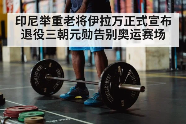 印尼举重老将伊拉万正式宣布退役三朝元勋告别奥运赛场