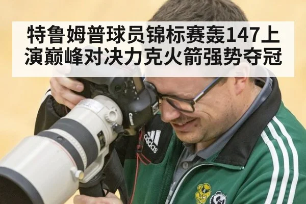 特鲁姆普球员锦标赛轰147上演巅峰对决力克火箭强势夺冠